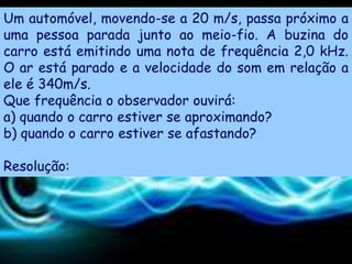Um automóvel, movendo-se a 20 m/s, passa próximo a
uma pessoa parada junto ao meio-fio. A buzina do
carro está emitindo uma nota de frequência 2,0 kHz.
O ar está parado e a velocidade do som em relação a
ele é 340m/s.
Que frequência o observador ouvirá:
a) quando o carro estiver se aproximando?
b) quando o carro estiver se afastando?

Resolução:
 