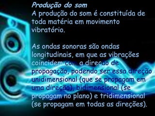 Produção do som
A produção do som é constituída de
toda matéria em movimento
vibratório.

As ondas sonoras são ondas
longitudinais, em que as vibrações
coincidem com a direção de
propagação, podendo ser essa direção
unidimensional (que se propagam em
uma direção), bidimensional (se
propagam no plano) e tridimensional
(se propagam em todas as direções).
 