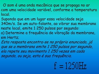 .O som é uma onda mecânica que se propaga no ar
com uma velocidade variável, conforme a temperatura
local.
Supondo que em um lugar essa velocidade seja
340m/s. Se um auto-falante, ao vibrar sua membrana
neste local, emite 1 250 pulsos por segundo:
a) Determine a frequência de vibração da membrana,
em Hertz;
Esta resposta encontra-se no próprio enunciado, já
que se a membrana emite 1 250 pulsos por segundo,
ela repete seu movimento 1 250 vezes em cada
segundo, ou seja, esta é sua frequência.
 