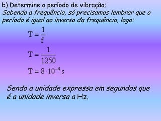 b) Determine o período de vibração;
Sabendo a frequência, só precisamos lembrar que o
período é igual ao inverso da frequência, logo:




 Sendo a unidade expressa em segundos que
 é a unidade inversa a Hz.
 