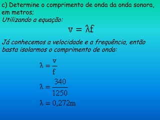 c) Determine o comprimento de onda da onda sonora,
em metros;
Utilizando a equação:


Já conhecemos a velocidade e a frequência, então
basta isolarmos o comprimento de onda:
 