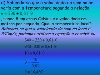 d) Sabendo-se que a velocidade do som no ar
varia com a temperatura segunda a relação

, sendo θ em graus Celsius e a velocidade em
metros por segundo. Qual a temperatura local?
Sabendo-se que a velocidade do som no local é
340m/s, podemos utilizar a equação e resolvê-la:
 