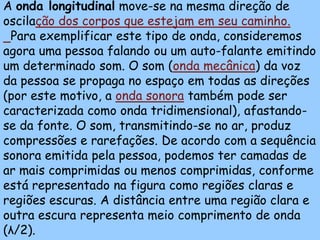 A onda longitudinal move-se na mesma direção de
oscilação dos corpos que estejam em seu caminho.
 Para exemplificar este tipo de onda, consideremos
agora uma pessoa falando ou um auto-falante emitindo
um determinado som. O som (onda mecânica) da voz
da pessoa se propaga no espaço em todas as direções
(por este motivo, a onda sonora também pode ser
caracterizada como onda tridimensional), afastando-
se da fonte. O som, transmitindo-se no ar, produz
compressões e rarefações. De acordo com a sequência
sonora emitida pela pessoa, podemos ter camadas de
ar mais comprimidas ou menos comprimidas, conforme
está representado na figura como regiões claras e
regiões escuras. A distância entre uma região clara e
outra escura representa meio comprimento de onda
(λ/2).
 