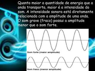 Quanto maior a quantidade de energia que a
onda transporta, maior é a intensidade do
som. A intensidade sonora está diretamente
relacionada com a amplitude de uma onda.
O som grave (fraco) possui a amplitude
menor que o som forte.
 