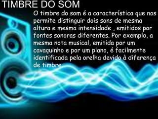 TIMBRE DO SOM
     O timbre do som é a característica que nos
     permite distinguir dois sons de mesma
     altura e mesma intensidade , emitidos por
     fontes sonoras diferentes. Por exemplo, a
     mesma nota musical, emitida por um
     cavaquinho e por um piano, é facilmente
     identificada pela orelha devido à diferença
     de timbre.
 