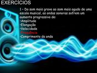 EXERCÍCIOS
      1 – Do som mais grave ao som mais agudo de uma
      escala musical, as ondas sonoras sofrem um
      aumento progressivo de:
      •Amplitude
      •Elongação
      •Velocidade
      •Frequência
      •Comprimento da onda
 