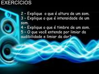 EXERCÍCIOS

      2 – Explique o que é altura de um som.
      3 – Explique o que é intensidade de um
      som.
      4 – Explique o que é timbre de um som.
      5 – O que você entende por limiar da
      audibilidade e limiar da dor?
 
