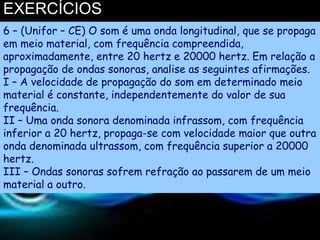 EXERCÍCIOS
6 – (Unifor – CE) O som é uma onda longitudinal, que se propaga
em meio material, com frequência compreendida,
aproximadamente, entre 20 hertz e 20000 hertz. Em relação a
propagação de ondas sonoras, analise as seguintes afirmações.
I – A velocidade de propagação do som em determinado meio
material é constante, independentemente do valor de sua
frequência.
II – Uma onda sonora denominada infrassom, com frequência
inferior a 20 hertz, propaga-se com velocidade maior que outra
onda denominada ultrassom, com frequência superior a 20000
hertz.
III – Ondas sonoras sofrem refração ao passarem de um meio
material a outro.
 