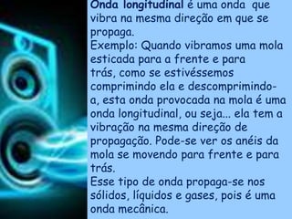 Onda longitudinal é uma onda que
vibra na mesma direção em que se
propaga.
Exemplo: Quando vibramos uma mola
esticada para a frente e para
trás, como se estivéssemos
comprimindo ela e descomprimindo-
a, esta onda provocada na mola é uma
onda longitudinal, ou seja... ela tem a
vibração na mesma direção de
propagação. Pode-se ver os anéis da
mola se movendo para frente e para
trás.
Esse tipo de onda propaga-se nos
sólidos, líquidos e gases, pois é uma
onda mecânica.
 