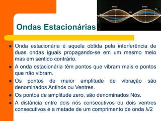 Ondas Estacionárias
 Onda estacionária é aquela obtida pela interferência de
duas ondas iguais propagando-se em um mesmo meio
mas em sentido contrário.
 A onda estacionária têm pontos que vibram mais e pontos
que não vibram.
 Os pontos de maior amplitude de vibração são
denominados Antinós ou Ventres.
 Os pontos de amplitude zero, são denominados Nós.
 A distância entre dois nós consecutivos ou dois ventres
consecutivos é a metade de um comprimento de onda λ/2
 