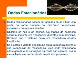 Ondas Estacionárias
 Ondas estacionárias podem ser gerados ao se vibrar uma
ponta da corda esticada em diferentes freqüências,
enquanto a outra ponta está fixa.
 Observe os nós e os antinós. Os modos de oscilação
ocorrem somente em freqüências discretas bem definidas.
Dizemos que o sistema entra em ressonância nessas
freqüências.
 Se a corda é vibrada em alguma outra freqüência diferente
das freqüências de ressonância, uma onda estacionária
não é gerada e as oscilações na corda não aparece, assim
as oscilações na corda são de amplitudes pequenas.
 