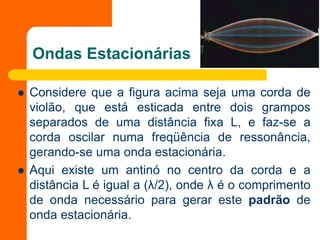 Ondas Estacionárias
 Considere que a figura acima seja uma corda de
violão, que está esticada entre dois grampos
separados de uma distância fixa L, e faz-se a
corda oscilar numa freqüência de ressonância,
gerando-se uma onda estacionária.
 Aqui existe um antinó no centro da corda e a
distância L é igual a (λ/2), onde λ é o comprimento
de onda necessário para gerar este padrão de
onda estacionária.
 