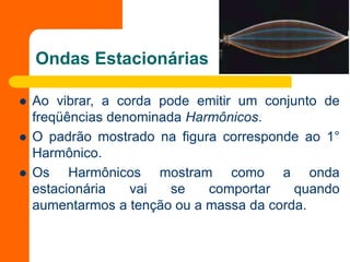 Ondas Estacionárias
 Ao vibrar, a corda pode emitir um conjunto de
freqüências denominada Harmônicos.
 O padrão mostrado na figura corresponde ao 1°
Harmônico.
 Os Harmônicos mostram como a onda
estacionária vai se comportar quando
aumentarmos a tenção ou a massa da corda.
 