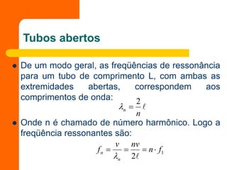 Tubos abertos
 De um modo geral, as freqüências de ressonância
para um tubo de comprimento L, com ambas as
extremidades abertas, correspondem aos
comprimentos de onda:
 Onde n é chamado de número harmônico. Logo a
freqüência ressonantes são:

n
n
2


1
2
f
n
nv
v
f
n
n 





 