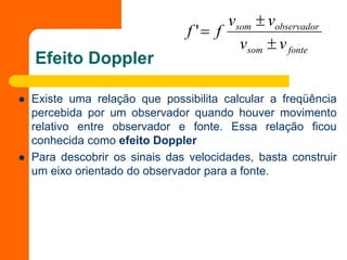 Efeito Doppler
 Existe uma relação que possibilita calcular a freqüência
percebida por um observador quando houver movimento
relativo entre observador e fonte. Essa relação ficou
conhecida como efeito Doppler
 Para descobrir os sinais das velocidades, basta construir
um eixo orientado do observador para a fonte.
fonte
som
observador
som
v
v
v
v
f
f



'
 