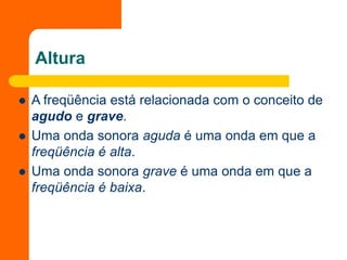Altura
 A freqüência está relacionada com o conceito de
agudo e grave.
 Uma onda sonora aguda é uma onda em que a
freqüência é alta.
 Uma onda sonora grave é uma onda em que a
freqüência é baixa.
 