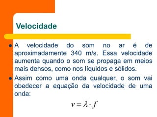Velocidade
 A velocidade do som no ar é de
aproximadamente 340 m/s. Essa velocidade
aumenta quando o som se propaga em meios
mais densos, como nos líquidos e sólidos.
 Assim como uma onda qualquer, o som vai
obedecer a equação da velocidade de uma
onda:
f
v 
 
 