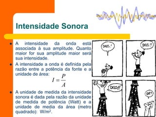 Intensidade Sonora
 A intensidade da onda está
associada à sua amplitude. Quanto
maior for sua amplitude maior será
sua intensidade.
 A intensidade a onda é definida pela
razão entre a potência da fonte e a
unidade de área:
 A unidade de medida da intensidade
sonora é dada pela razão da unidade
de medida de potência (Watt) e a
unidade de media da área (metro
quadrado): W/m2.
A
P
I 
 