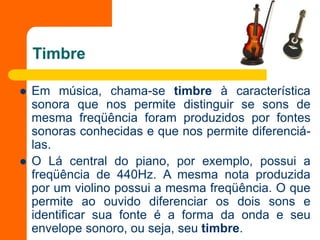 Timbre
 Em música, chama-se timbre à característica
sonora que nos permite distinguir se sons de
mesma freqüência foram produzidos por fontes
sonoras conhecidas e que nos permite diferenciá-
las.
 O Lá central do piano, por exemplo, possui a
freqüência de 440Hz. A mesma nota produzida
por um violino possui a mesma freqüência. O que
permite ao ouvido diferenciar os dois sons e
identificar sua fonte é a forma da onda e seu
envelope sonoro, ou seja, seu timbre.
 