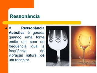 Ressonância
 A Ressonância
Acústica é gerada
quando uma fonte
emite um som de
freqüência igual à
freqüência de
vibração natural de
um receptor.
 