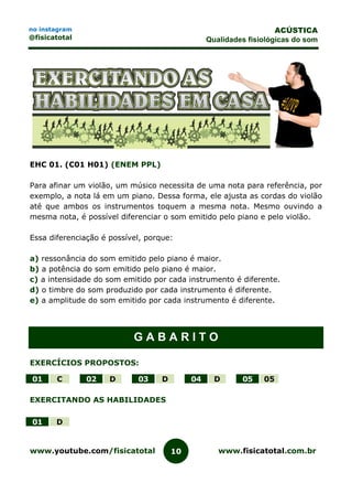 www.youtube.com/fisicatotal www.fisicatotal.com.br10
ACÚSTICA
Qualidades fisiológicas do som
no instagram
@fisicatotal
EHC 01. (C01 H01) (ENEM PPL)
Para afinar um violão, um músico necessita de uma nota para referência, por
exemplo, a nota lá em um piano. Dessa forma, ele ajusta as cordas do violão
até que ambos os instrumentos toquem a mesma nota. Mesmo ouvindo a
mesma nota, é possível diferenciar o som emitido pelo piano e pelo violão.
Essa diferenciação é possível, porque:
a) ressonância do som emitido pelo piano é maior.
b) a potência do som emitido pelo piano é maior.
c) a intensidade do som emitido por cada instrumento é diferente.
d) o timbre do som produzido por cada instrumento é diferente.
e) a amplitude do som emitido por cada instrumento é diferente.
G A B A R I T O
EXERCÍCIOS PROPOSTOS:
01 C 02 D 03 D 04 D 05 05
EXERCITANDO AS HABILIDADES
01 D
 