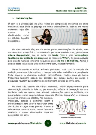 www.youtube.com/fisicatotal www.fisicatotal.com.br2
ACÚSTICA
Qualidades fisiológicas do som
no instagram
@fisicatotal
 INTRODUÇÃO:
O som é a propagação de uma frente de compressão mecânica ou onda
mecânica; esta onda se propaga de forma circuncêntrica, apenas em meios
materiais - que têm
massa e
elasticidade, como
os sólidos, líquidos
ou gasosos.
Os sons naturais são, na sua maior parte, combinações de sinais, mas
um som puro monotónico, representado por uma senóide pura, possui uma
altura (frequência) que se mede em hertz (Hz) e uma intensidade
(potência por unidade de área) que se mede em W/m2
. Os sons audíveis
pelo ouvido humano têm uma frequência entre 20 Hz e 20.000 Hz. Acima e
abaixo desta faixa estão ultra-som e infra-som, respectivamente.
Seres humanos e vários animais percebem sons com o sentido da
audição, com seus dois ouvidos, o que permite saber a distância e posição da
fonte sonora: a chamada audição estereofônica. Muitos sons de baixa
frequência também podem ser sentidos por outras partes do corpo e
pesquisas revelam que elefantes se comunicam através de infra-sons.
Os sons são usados de várias maneiras, muito especialmente para
comunicação através da fala ou, por exemplo, música. A percepção do som
também pode ser usada para adquirir informações sobre o ambiente em
propriedades como características espaciais (forma, topografia) e presença
de outros animais ou objetos. Por exemplo,
morcegos, baleias e golfinhos usam a
ecolocalização para voar e nadar por entre
obstáculos e caçar suas presas. Navios e
submarinos usam o sonar; seres humanos
recebem e usam informações espaciais
percebidas em sons.
 