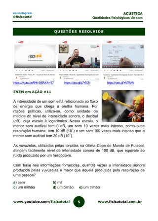 www.youtube.com/fisicatotal www.fisicatotal.com.br5
ACÚSTICA
Qualidades fisiológicas do som
no instagram
@fisicatotal
QUESTÕES RESOLVIDS
https://youtu.be/fiMo-0jSfVs?t=57 https://goo.gl/z7YR7N https://goo.gl/KVTEWb
ENEM em AÇÃO #11
A intensidade de um som está relacionada ao fluxo
de energia que chega à orelha humana. Por
razões práticas, utiliza-se, como unidade de
medida do nível de intensidade sonora, o decibel
(dB), cuja escala é logarítmica. Nessa escala, o
menor som audível tem 0 dB, um som 10 vezes mais intenso, como o da
respiração humana, tem 10 dB (101
) e um som 100 vezes mais intenso que o
menor som audível tem 20 dB (102
).
As vuvuzelas, utilizadas pelas torcidas na última Copa do Mundo de Futebol,
atingem facilmente nível de intensidade sonora de 100 dB, que equivale ao
ruído produzido por um helicóptero.
Com base nas informações fornecidas, quantas vezes a intensidade sonora
produzida pelas vuvuzelas é maior que aquela produzida pela respiração de
uma pessoa?
a) cem b) mil
c) um milhão d) um bilhão e) um trilhão
 