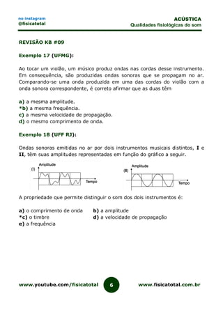 www.youtube.com/fisicatotal www.fisicatotal.com.br6
ACÚSTICA
Qualidades fisiológicas do som
no instagram
@fisicatotal
REVISÃO KB #09
Exemplo 17 (UFMG):
Ao tocar um violão, um músico produz ondas nas cordas desse instrumento.
Em consequência, são produzidas ondas sonoras que se propagam no ar.
Comparando-se uma onda produzida em uma das cordas do violão com a
onda sonora correspondente, é correto afirmar que as duas têm
a) a mesma amplitude.
*b) a mesma frequência.
c) a mesma velocidade de propagação.
d) o mesmo comprimento de onda.
Exemplo 18 (UFF RJ):
Ondas sonoras emitidas no ar por dois instrumentos musicais distintos, I e
II, têm suas amplitudes representadas em função do gráfico a seguir.
A propriedade que permite distinguir o som dos dois instrumentos é:
a) o comprimento de onda b) a amplitude
*c) o timbre d) a velocidade de propagação
e) a frequência
 
