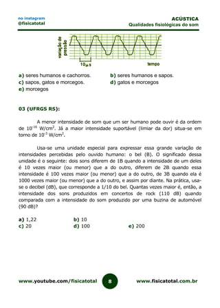 www.youtube.com/fisicatotal www.fisicatotal.com.br8
ACÚSTICA
Qualidades fisiológicas do som
no instagram
@fisicatotal
a) seres humanos e cachorros. b) seres humanos e sapos.
c) sapos, gatos e morcegos. d) gatos e morcegos
e) morcegos
03 (UFRGS RS):
A menor intensidade de som que um ser humano pode ouvir é da ordem
de 10-16
W/cm2
. Já a maior intensidade suportável (limiar da dor) situa-se em
torno de 10-3
W/cm2
.
Usa-se uma unidade especial para expressar essa grande variação de
intensidades percebidas pelo ouvido humano: o bel (B). O significado dessa
unidade é o seguinte: dois sons diferem de 1B quando a intensidade de um deles
é 10 vezes maior (ou menor) que a do outro, diferem de 2B quando essa
intensidade é 100 vezes maior (ou menor) que a do outro, de 3B quando ela é
1000 vezes maior (ou menor) que a do outro, e assim por diante. Na prática, usa-
se o decibel (dB), que corresponde a 1/10 do bel. Quantas vezes maior é, então, a
intensidade dos sons produzidos em concertos de rock (110 dB) quando
comparada com a intensidade do som produzido por uma buzina de automóvel
(90 dB)?
a) 1,22 b) 10
c) 20 d) 100 e) 200
 