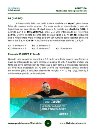 www.youtube.com/fisicatotal www.fisicatotal.com.br9
ACÚSTICA
Qualidades fisiológicas do som
no instagram
@fisicatotal
04 (UnB DF):
A intensidade l de uma onde sonora, medida em W/m2
, possui uma
faixa de valores muito grande. Por essa razão é conveniente o uso de
logaritmos em seu cálculo. O nível sonoro , medido em decibéis (dB), é
definido por  = 10.log10(l/l0), onde l0 é uma intensidade de referência
padrão. O nível sonoro de uma sala de aula típica é  = 50 dB, enquanto
que o nível sonoro mais intenso que um ser humano pode suportar antes de
sentir dor é  = 120 dB. A razão entre as intensidades sonoras l2 e l1 é:
a) 10 elevado a 4 b) 10 elevado a 5
c) 10 elevado a 6 d) 10 elevado a 7 e) 10 elevado a
Exemplo 05 (UFPE 2ª fase):
Quando uma pessoa se encontra a 0,5 m de uma fonte sonora puntiforme, o
nível de intensidade do som emitido é igual a 90 dB. A quantos metros da
fonte ela deve permanecer de modo que o som tenha a intensidade reduzida
ao nível mais suportável de 70 dB? O nível de intensidade sonora, medido
em decibéis (dB), é calculado através da relação: N = 10 log (I/I0), onde I0 é
uma unidade padrão de intensidade.
 