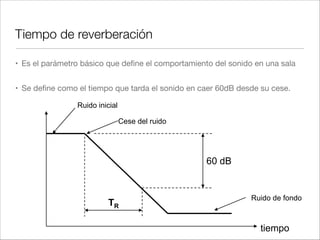 Tiempo de reverberación
• ¿De qué depende?

• Del tamaño de la sala:

• Cuanto más grande -> Más reverberación

• De la absorción de los materiales:

• Cuanto más absorbentes -> Menos reverberación
 