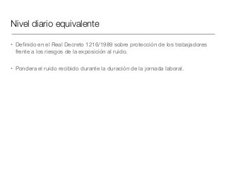Nivel diario equivalente
• Deﬁnido en el Real Decreto 1216/1989 sobre protección de los trabajadores
frente a los riesgos de la exposición al ruido.

• Pondera el ruido recibido durante la duración de la jornada laboral.
 
