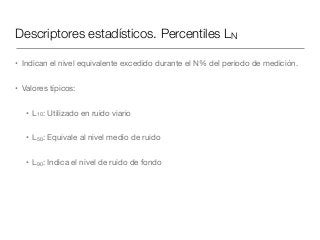 Descriptores estadísticos. Percentiles LN
• Indican el nivel equivalente excedido durante el N% del periodo de medición. 

• Valores típicos:

• L10: Utilizado en ruido viario

• L50: Equivale al nivel medio de ruido

• L90: Indica el nivel de ruido de fondo
 