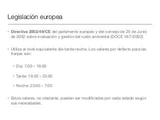 Legislación europea
• Directiva 2002/49/CE del parlamento europeo y del consejo de 25 de Junio
de 2002 sobre evaluación y gestión del ruido ambiental (DOCE 18/7/2002)

• Utiliza el nivel equivalente día-tarde-noche. Los valores por defecto para las
franjas son:

• Día: 7:00 – 19:00

• Tarde: 19:00 – 23:00

• Noche: 23:00 – 7:00

• Estos valores, no obstante, pueden ser modiﬁcados por cada estado según
sus necesidades.
 