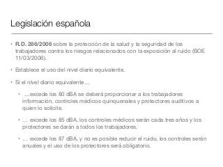 Legislación española
• R.D. 286/2006 sobre la protección de la salud y la seguridad de los
trabajadores contra los riesgos relacionados con la exposición al ruido (BOE
11/03/2006).

• Establece el uso del nivel diario equivalente.

• Si el nivel diario equivalente…

• …excede los 80 dBA se deberá proporcionar a los trabajadores
información, controles médicos quinquenales y protectores auditivos a
quien lo solicite.

• … excede los 85 dBA, los controles médicos serán cada tres años y los
protectores se darán a todos los trabajadores.

• … excede los 87 dBA, y no es posible reducir el ruido, los controles serán
anuales y el uso de los protectores será obligatorio.
 
