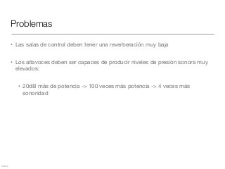 Mezcla
Problemas
• Las salas de control deben tener una reverberación muy baja

• Los altavoces deben ser capaces de producir niveles de presión sonora muy
elevados:

• 20dB más de potencia -> 100 veces más potencia -> 4 veces más
sonoridad
 