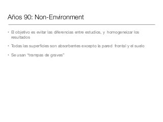 Años 90: Non-Environment
• El objetivo es evitar las diferencias entre estudios, y homogeneizar los
resultados

• Todas las superﬁcies son absorbentes excepto la pared frontal y el suelo

• Se usan “trampas de graves”
 