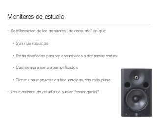 Monitores de estudio
• Se diferencian de los monitores “de consumo” en que:

• Son más robustos

• Están diseñados para ser escuchados a distancias cortas

• Casi siempre son autoampliﬁcados

• Tienen una respuesta en frecuencia mucho más plana

• Los monitores de estudio no suelen “sonar genial”
 