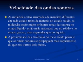 Velocidade das ondas sonoras
 As moléculas estão arrumadas de maneiras diferentes
em cada estado físico da matéria: no estado sólido, as
moléculas estão muito próximas umas das outras; no
estado líquido, estão mais separadas que no sólido e no
estado gasoso, mais separadas que no líquido.
 A proximidade das moléculas no meio sólido permite
que as ondas sonoras se propaguem mais rapidamente
do que nos outros dois meios.
Ciências Naturais - ICRM 11
 