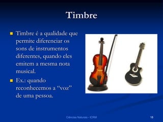 Timbre
 Timbre é a qualidade que
permite diferenciar os
sons de instrumentos
diferentes, quando eles
emitem a mesma nota
musical.
 Ex.: quando
reconhecemos a “voz”
de uma pessoa.
Ciências Naturais - ICRM 18
 
