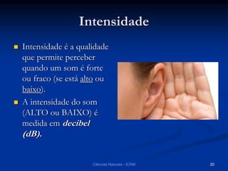 Intensidade
 Intensidade é a qualidade
que permite perceber
quando um som é forte
ou fraco (se está alto ou
baixo).
 A intensidade do som
(ALTO ou BAIXO) é
medida em decibel
(dB).
Ciências Naturais - ICRM 20
 