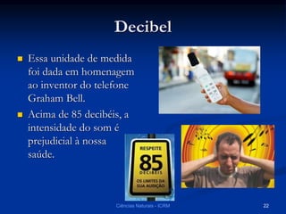 Decibel
 Essa unidade de medida
foi dada em homenagem
ao inventor do telefone
Graham Bell.
 Acima de 85 decibéis, a
intensidade do som é
prejudicial à nossa
saúde.
Ciências Naturais - ICRM 22
 