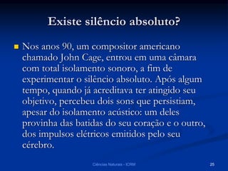 Existe silêncio absoluto?
 Nos anos 90, um compositor americano
chamado John Cage, entrou em uma câmara
com total isolamento sonoro, a fim de
experimentar o silêncio absoluto. Após algum
tempo, quando já acreditava ter atingido seu
objetivo, percebeu dois sons que persistiam,
apesar do isolamento acústico: um deles
provinha das batidas do seu coração e o outro,
dos impulsos elétricos emitidos pelo seu
cérebro.
Ciências Naturais - ICRM 25
 