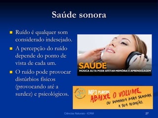 Saúde sonora
 Ruído é qualquer som
considerado indesejado.
 A percepção do ruído
depende do ponto de
vista de cada um.
 O ruído pode provocar
distúrbios físicos
(provocando até a
surdez) e psicológicos.
Ciências Naturais - ICRM 27
 