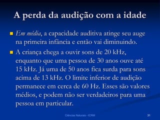 A perda da audição com a idade
 Em média, a capacidade auditiva atinge seu auge
na primeira infância e então vai diminuindo.
 A criança chega a ouvir sons de 20 kHz,
enquanto que uma pessoa de 30 anos ouve até
15 kHz. Já uma de 50 anos fica surda para sons
acima de 13 kHz. O limite inferior de audição
permanece em cerca de 60 Hz. Esses são valores
médios, e podem não ser verdadeiros para uma
pessoa em particular.
Ciências Naturais - ICRM 31
 