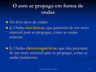 O som se propaga em forma de
ondas
 Há dois tipos de ondas:
 a) Ondas mecânicas: que precisam de um meio
material para se propagar, como as ondas
sonoras;
 b) Ondas eletromagnéticas: que não precisam
de um meio material para se propagar, como as
ondas luminosas.
Ciências Naturais - ICRM 7
 