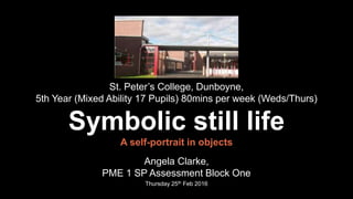 St. Peter’s College, Dunboyne,
5th Year (Mixed Ability 17 Pupils) 80mins per week (Weds/Thurs)
Symbolic still life
A self-portrait in objects
Angela Clarke,
PME 1 SP Assessment Block One
Thursday 25th Feb 2016
 