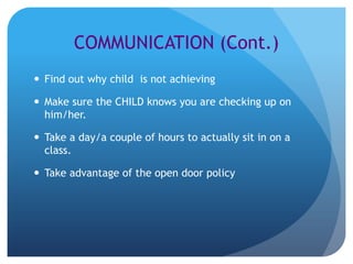 COMMUNICATION (Cont.)
 Find out why child is not achieving

 Make sure the CHILD knows you are checking up on
  him/her.

 Take a day/a couple of hours to actually sit in on a
  class.

 Take advantage of the open door policy
 