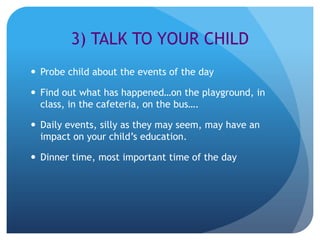 3) TALK TO YOUR CHILD
 Probe child about the events of the day

 Find out what has happened…on the playground, in
  class, in the cafeteria, on the bus….

 Daily events, silly as they may seem, may have an
  impact on your child’s education.

 Dinner time, most important time of the day
 
