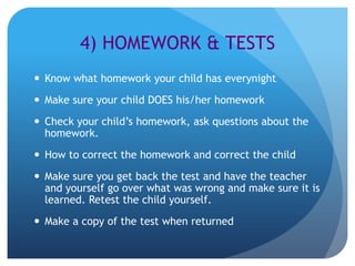 4) HOMEWORK & TESTS
 Know what homework your child has everynight
 Make sure your child DOES his/her homework
 Check your child’s homework, ask questions about the
  homework.
 How to correct the homework and correct the child
 Make sure you get back the test and have the teacher
  and yourself go over what was wrong and make sure it is
  learned. Retest the child yourself.
 Make a copy of the test when returned
 